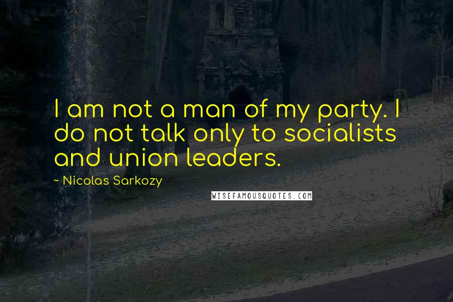 Nicolas Sarkozy Quotes: I am not a man of my party. I do not talk only to socialists and union leaders.