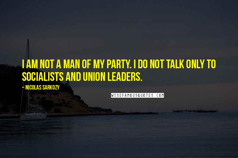 Nicolas Sarkozy Quotes: I am not a man of my party. I do not talk only to socialists and union leaders.