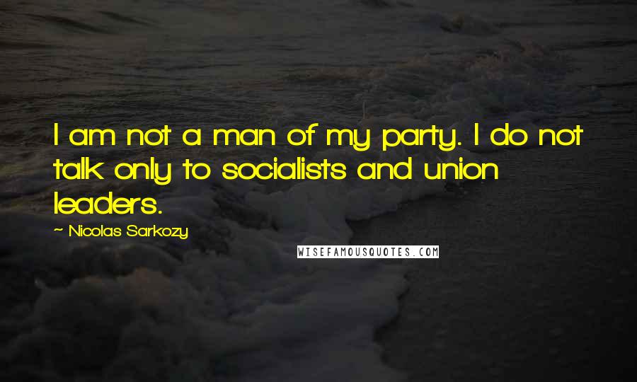 Nicolas Sarkozy Quotes: I am not a man of my party. I do not talk only to socialists and union leaders.