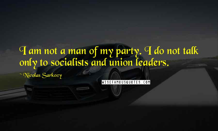 Nicolas Sarkozy Quotes: I am not a man of my party. I do not talk only to socialists and union leaders.