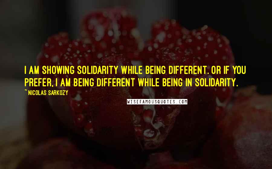 Nicolas Sarkozy Quotes: I am showing solidarity while being different. Or if you prefer, I am being different while being in solidarity.