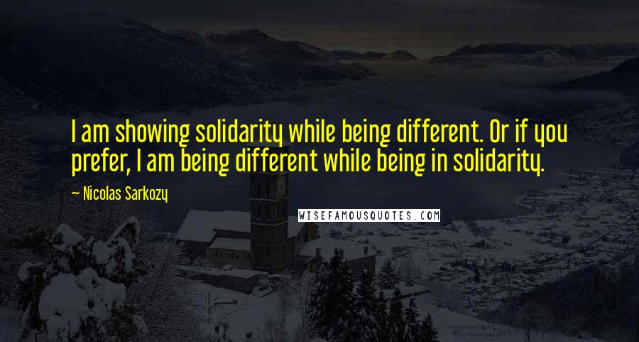 Nicolas Sarkozy Quotes: I am showing solidarity while being different. Or if you prefer, I am being different while being in solidarity.