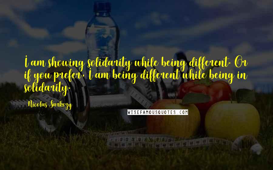 Nicolas Sarkozy Quotes: I am showing solidarity while being different. Or if you prefer, I am being different while being in solidarity.