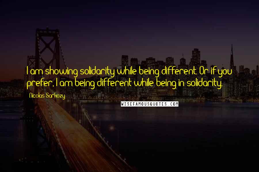 Nicolas Sarkozy Quotes: I am showing solidarity while being different. Or if you prefer, I am being different while being in solidarity.