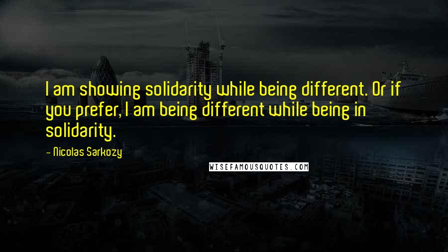 Nicolas Sarkozy Quotes: I am showing solidarity while being different. Or if you prefer, I am being different while being in solidarity.