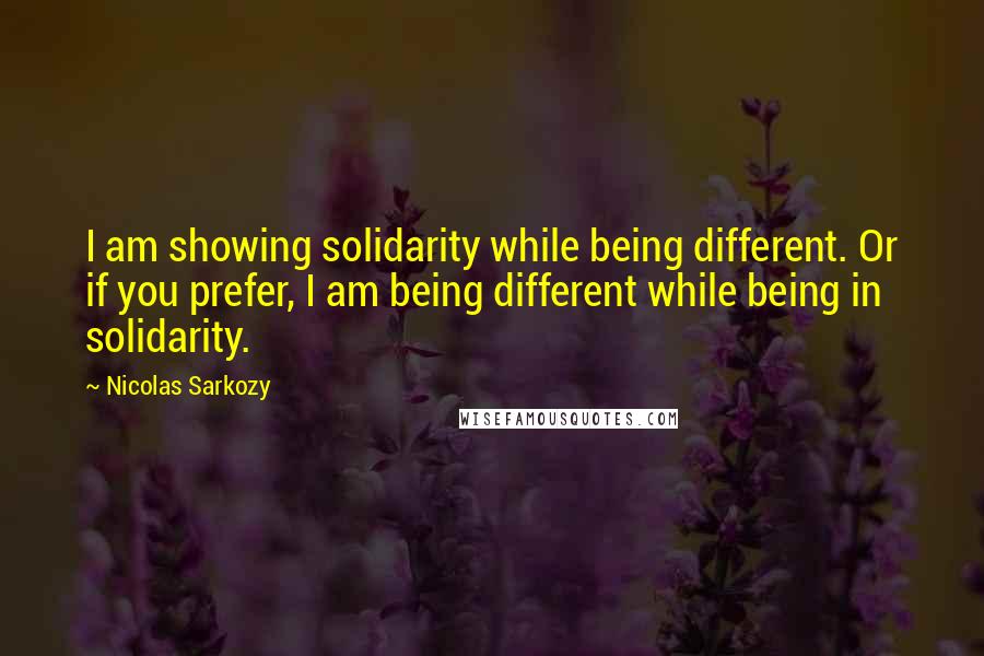 Nicolas Sarkozy Quotes: I am showing solidarity while being different. Or if you prefer, I am being different while being in solidarity.