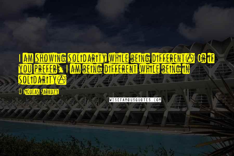 Nicolas Sarkozy Quotes: I am showing solidarity while being different. Or if you prefer, I am being different while being in solidarity.