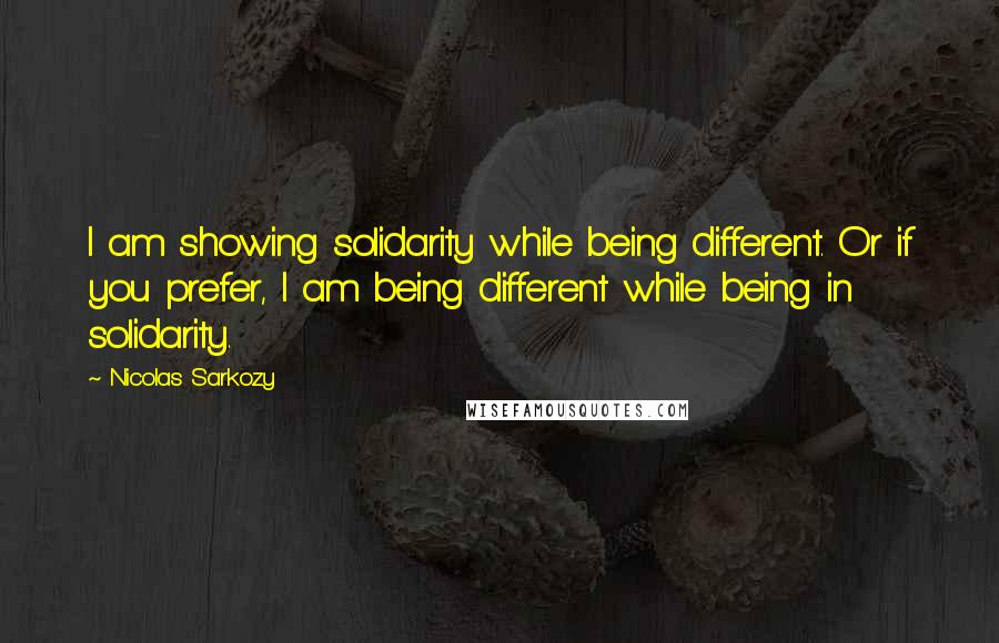 Nicolas Sarkozy Quotes: I am showing solidarity while being different. Or if you prefer, I am being different while being in solidarity.