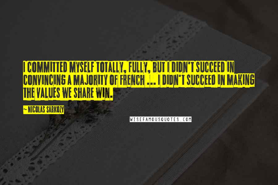 Nicolas Sarkozy Quotes: I committed myself totally, fully, but I didn't succeed in convincing a majority of French ... I didn't succeed in making the values we share win.