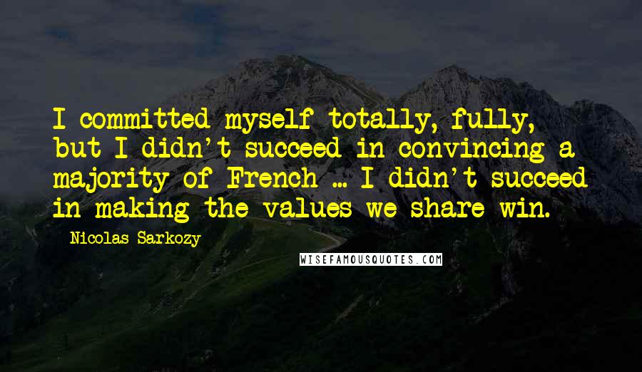 Nicolas Sarkozy Quotes: I committed myself totally, fully, but I didn't succeed in convincing a majority of French ... I didn't succeed in making the values we share win.