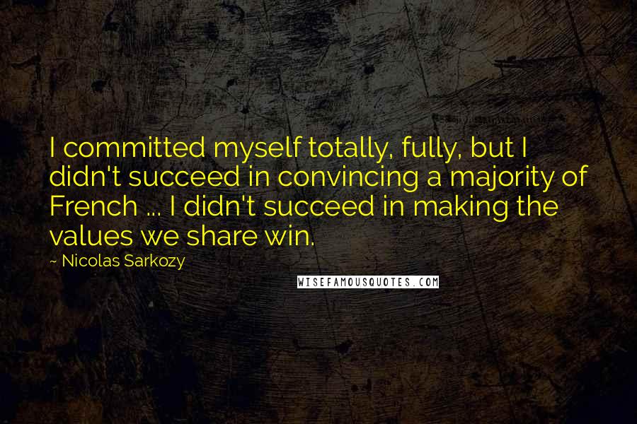 Nicolas Sarkozy Quotes: I committed myself totally, fully, but I didn't succeed in convincing a majority of French ... I didn't succeed in making the values we share win.