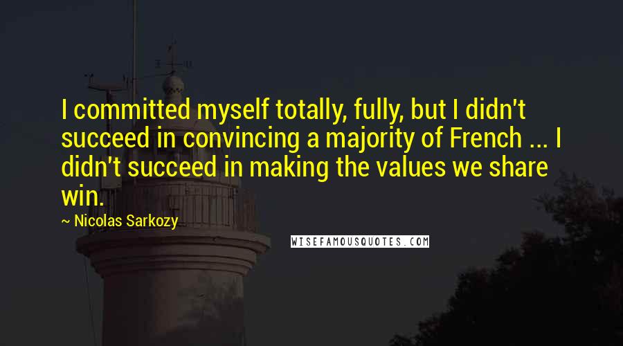 Nicolas Sarkozy Quotes: I committed myself totally, fully, but I didn't succeed in convincing a majority of French ... I didn't succeed in making the values we share win.