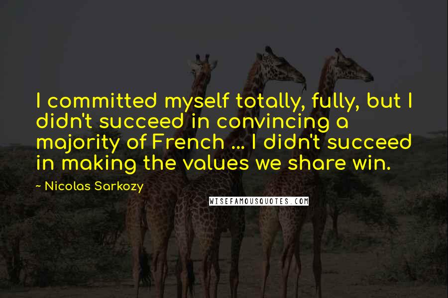 Nicolas Sarkozy Quotes: I committed myself totally, fully, but I didn't succeed in convincing a majority of French ... I didn't succeed in making the values we share win.