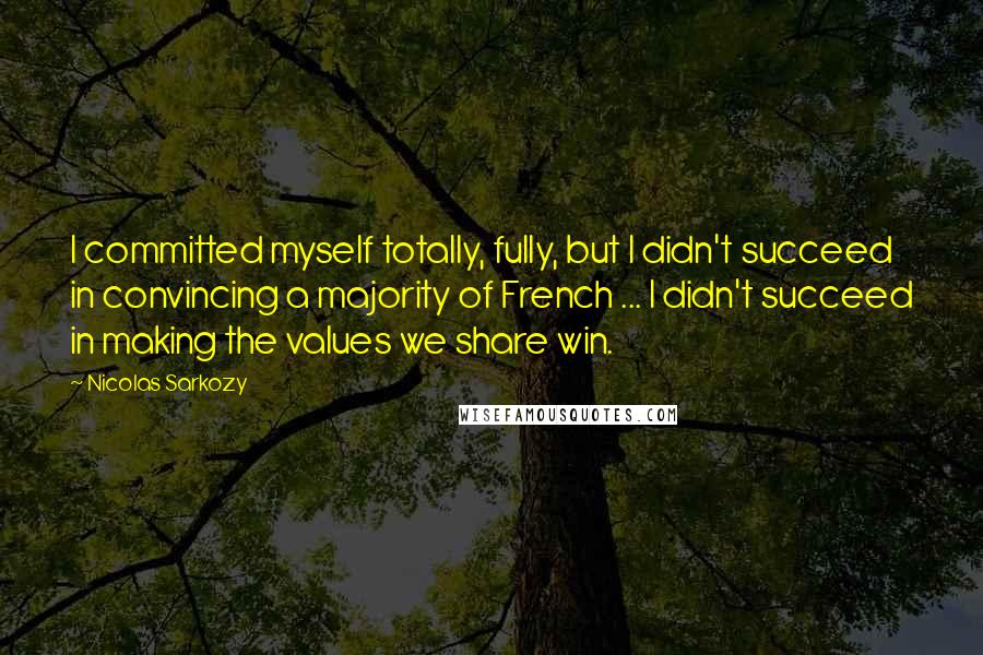 Nicolas Sarkozy Quotes: I committed myself totally, fully, but I didn't succeed in convincing a majority of French ... I didn't succeed in making the values we share win.