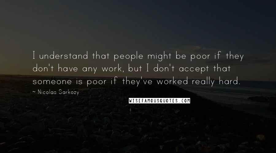 Nicolas Sarkozy Quotes: I understand that people might be poor if they don't have any work, but I don't accept that someone is poor if they've worked really hard.