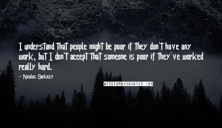 Nicolas Sarkozy Quotes: I understand that people might be poor if they don't have any work, but I don't accept that someone is poor if they've worked really hard.