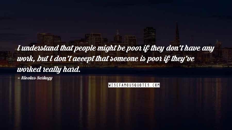 Nicolas Sarkozy Quotes: I understand that people might be poor if they don't have any work, but I don't accept that someone is poor if they've worked really hard.