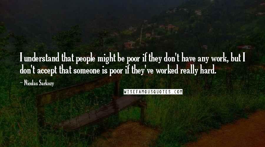 Nicolas Sarkozy Quotes: I understand that people might be poor if they don't have any work, but I don't accept that someone is poor if they've worked really hard.