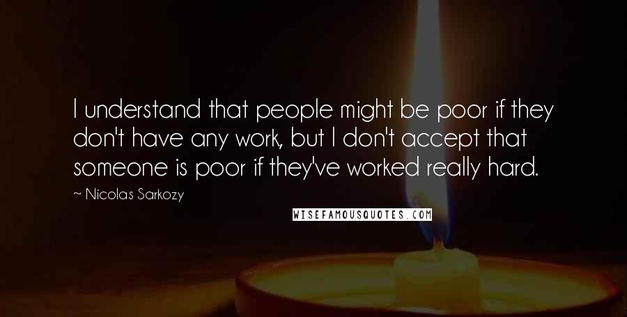 Nicolas Sarkozy Quotes: I understand that people might be poor if they don't have any work, but I don't accept that someone is poor if they've worked really hard.