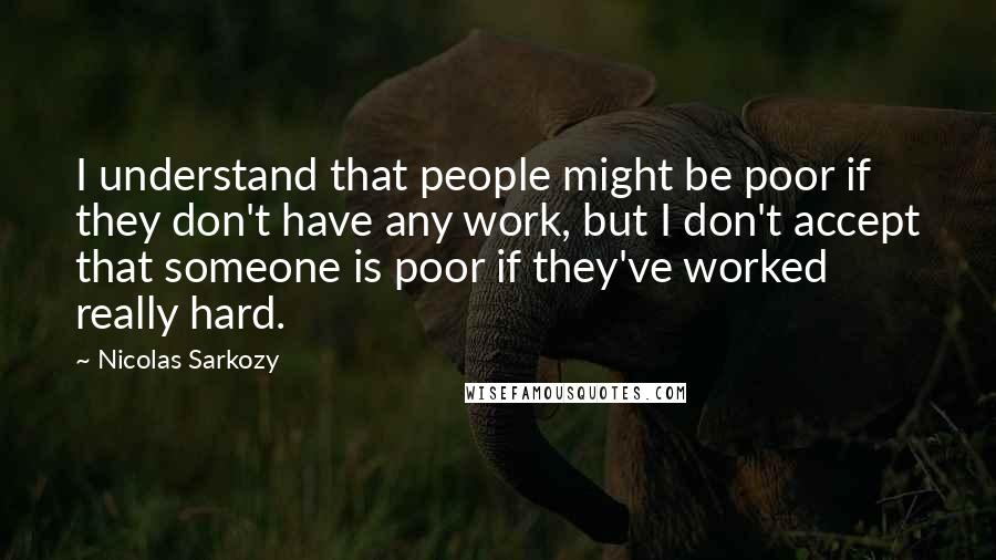 Nicolas Sarkozy Quotes: I understand that people might be poor if they don't have any work, but I don't accept that someone is poor if they've worked really hard.