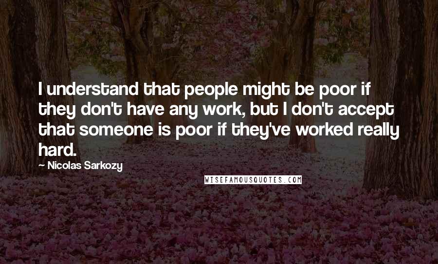 Nicolas Sarkozy Quotes: I understand that people might be poor if they don't have any work, but I don't accept that someone is poor if they've worked really hard.