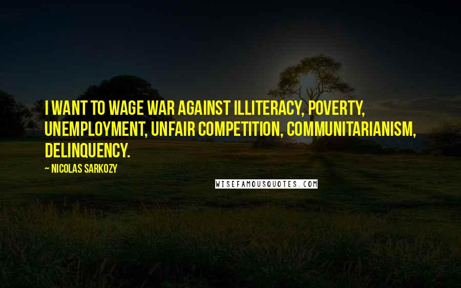 Nicolas Sarkozy Quotes: I want to wage war against illiteracy, poverty, unemployment, unfair competition, communitarianism, delinquency.