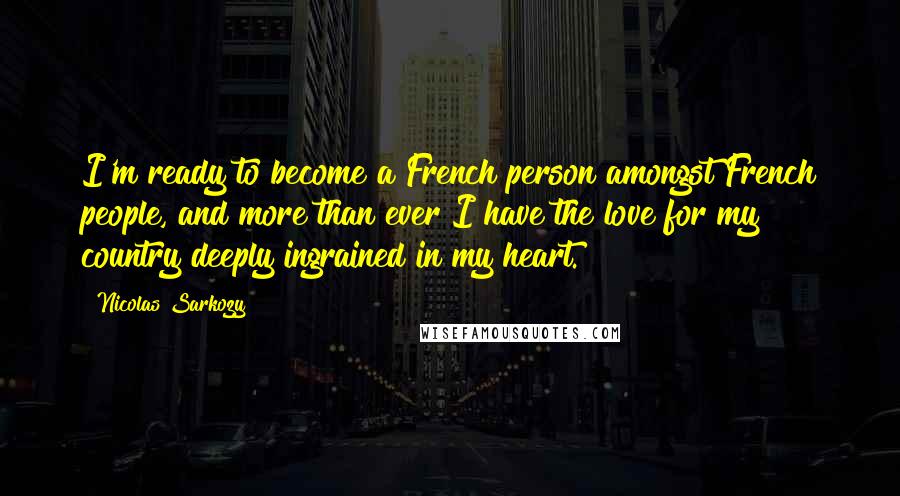 Nicolas Sarkozy Quotes: I'm ready to become a French person amongst French people, and more than ever I have the love for my country deeply ingrained in my heart.