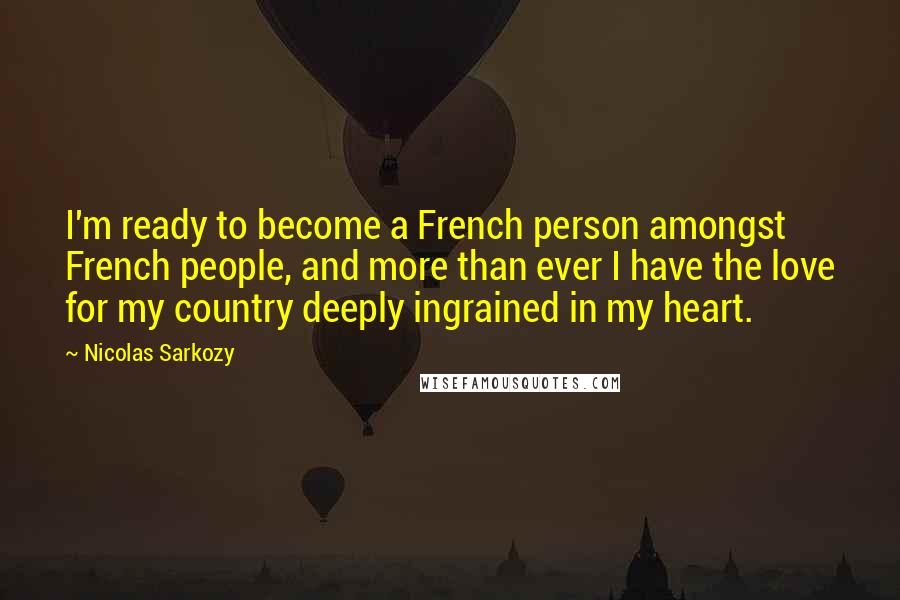 Nicolas Sarkozy Quotes: I'm ready to become a French person amongst French people, and more than ever I have the love for my country deeply ingrained in my heart.