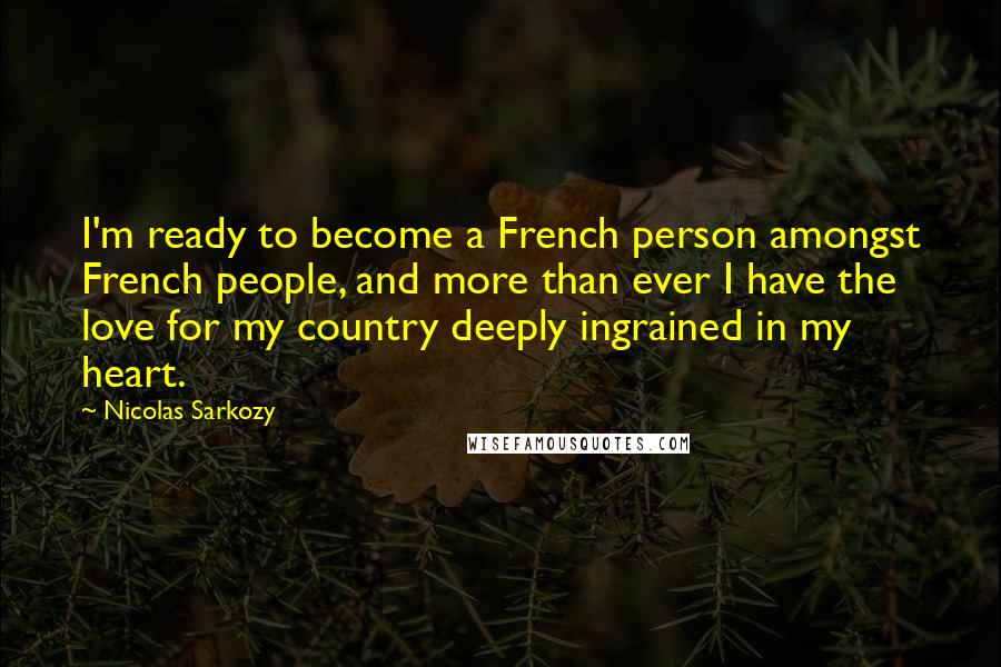 Nicolas Sarkozy Quotes: I'm ready to become a French person amongst French people, and more than ever I have the love for my country deeply ingrained in my heart.