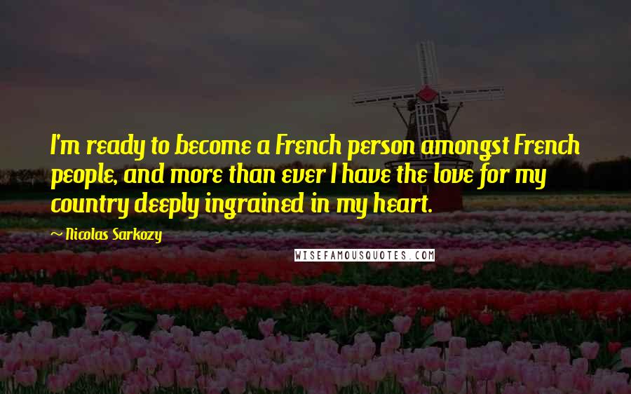 Nicolas Sarkozy Quotes: I'm ready to become a French person amongst French people, and more than ever I have the love for my country deeply ingrained in my heart.