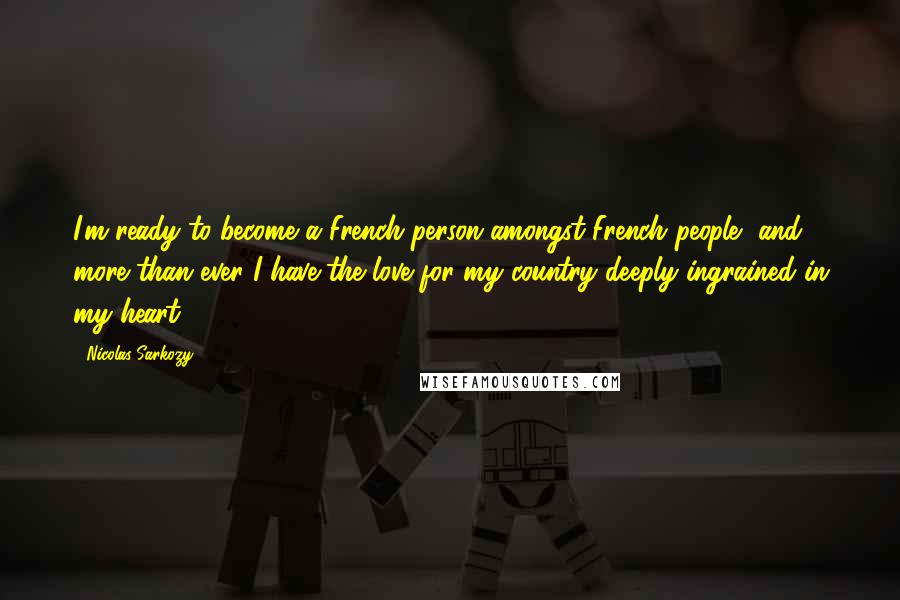 Nicolas Sarkozy Quotes: I'm ready to become a French person amongst French people, and more than ever I have the love for my country deeply ingrained in my heart.