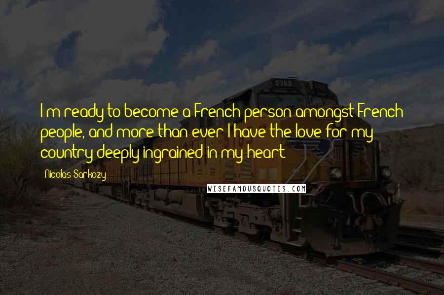 Nicolas Sarkozy Quotes: I'm ready to become a French person amongst French people, and more than ever I have the love for my country deeply ingrained in my heart.
