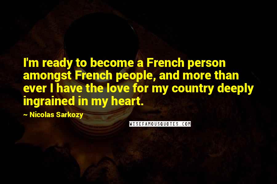 Nicolas Sarkozy Quotes: I'm ready to become a French person amongst French people, and more than ever I have the love for my country deeply ingrained in my heart.