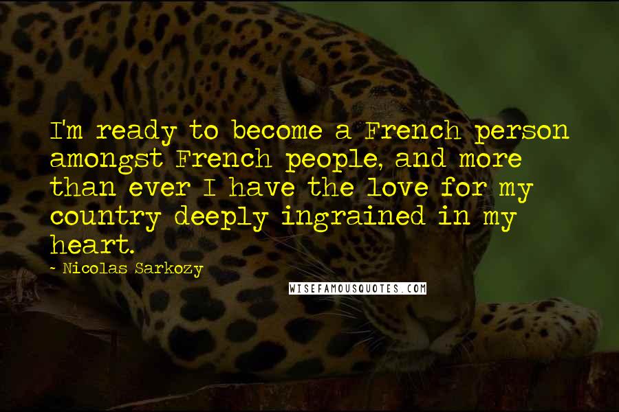 Nicolas Sarkozy Quotes: I'm ready to become a French person amongst French people, and more than ever I have the love for my country deeply ingrained in my heart.