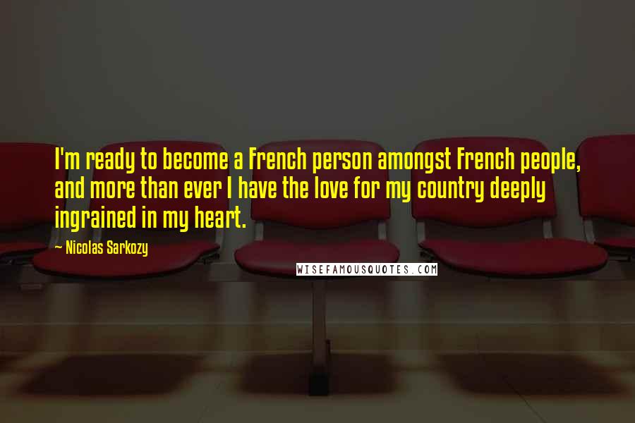 Nicolas Sarkozy Quotes: I'm ready to become a French person amongst French people, and more than ever I have the love for my country deeply ingrained in my heart.