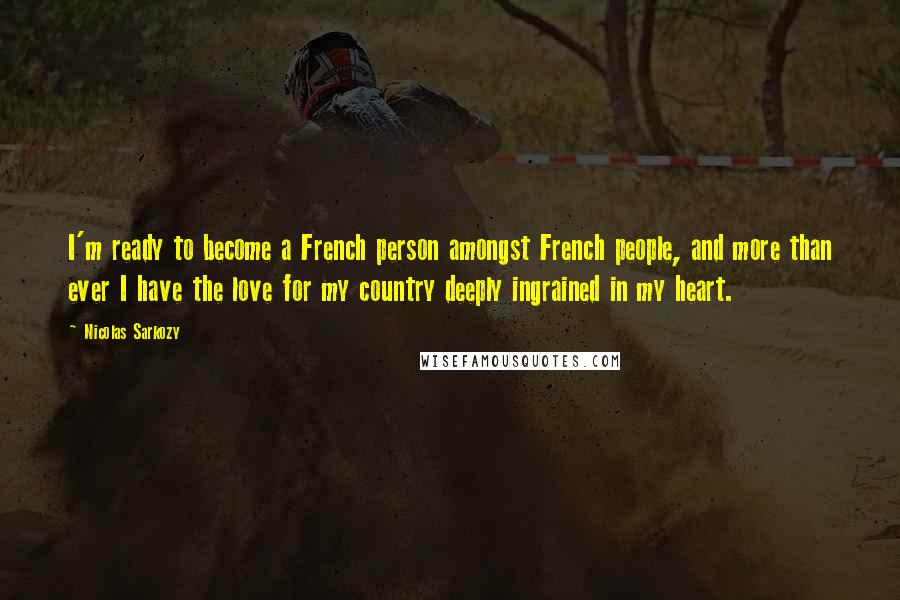 Nicolas Sarkozy Quotes: I'm ready to become a French person amongst French people, and more than ever I have the love for my country deeply ingrained in my heart.