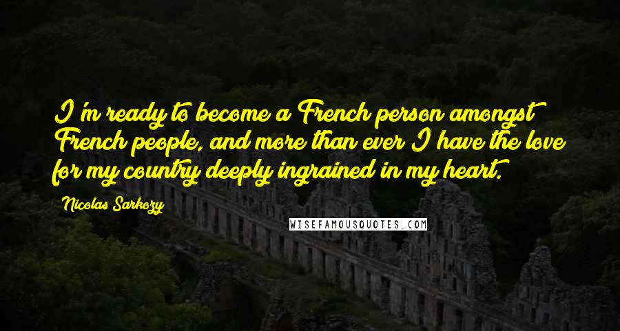 Nicolas Sarkozy Quotes: I'm ready to become a French person amongst French people, and more than ever I have the love for my country deeply ingrained in my heart.