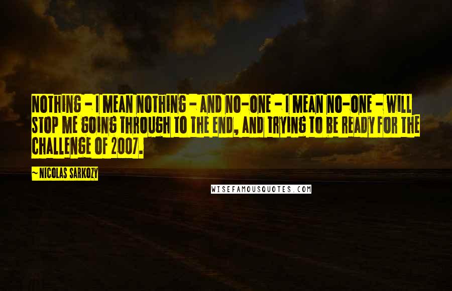 Nicolas Sarkozy Quotes: Nothing - I mean nothing - and no-one - I mean no-one - will stop me going through to the end, and trying to be ready for the challenge of 2007.