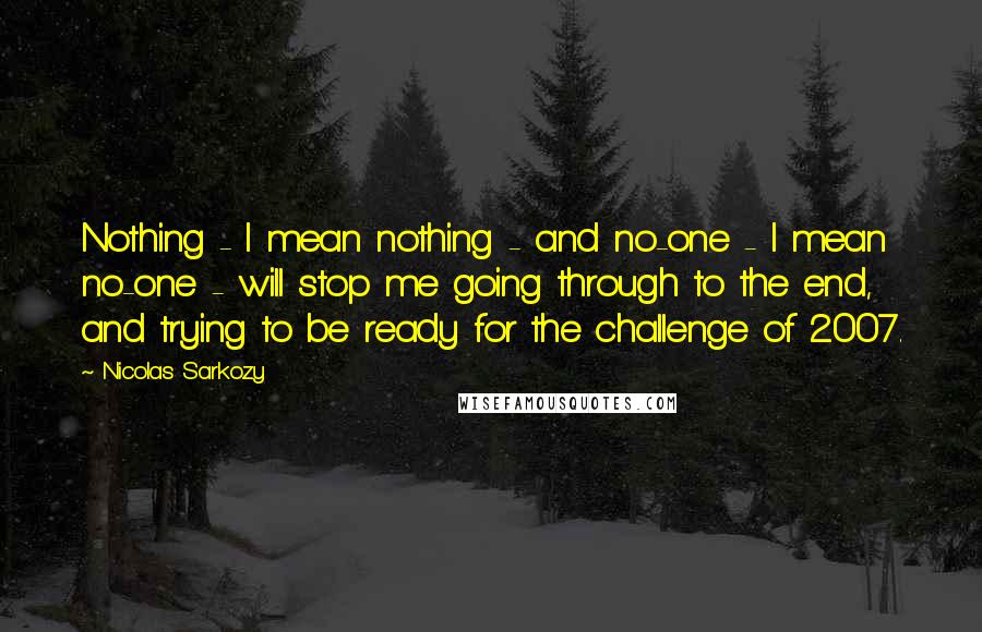 Nicolas Sarkozy Quotes: Nothing - I mean nothing - and no-one - I mean no-one - will stop me going through to the end, and trying to be ready for the challenge of 2007.