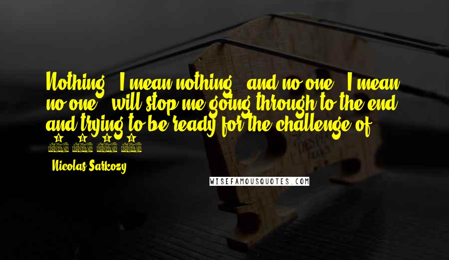 Nicolas Sarkozy Quotes: Nothing - I mean nothing - and no-one - I mean no-one - will stop me going through to the end, and trying to be ready for the challenge of 2007.