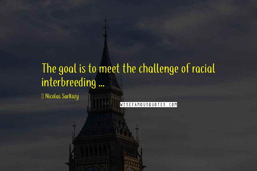 Nicolas Sarkozy Quotes: The goal is to meet the challenge of racial interbreeding ...