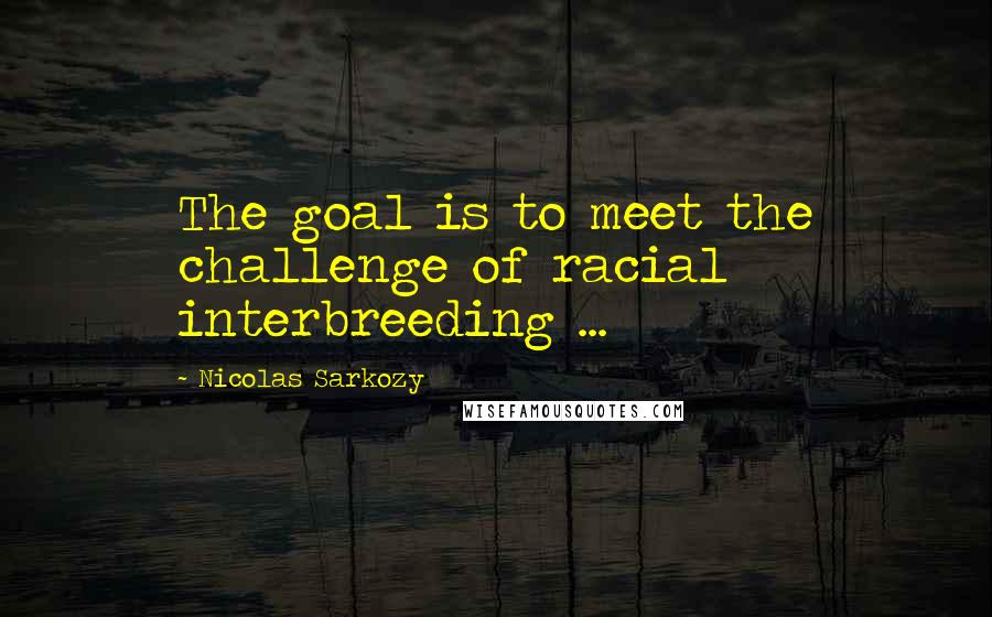 Nicolas Sarkozy Quotes: The goal is to meet the challenge of racial interbreeding ...
