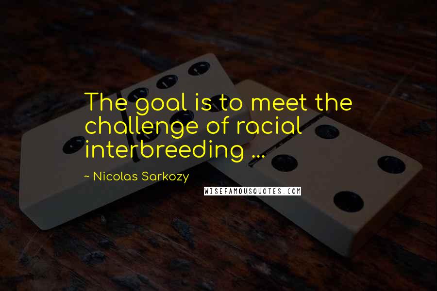 Nicolas Sarkozy Quotes: The goal is to meet the challenge of racial interbreeding ...