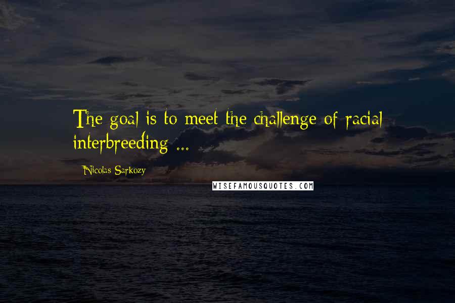 Nicolas Sarkozy Quotes: The goal is to meet the challenge of racial interbreeding ...