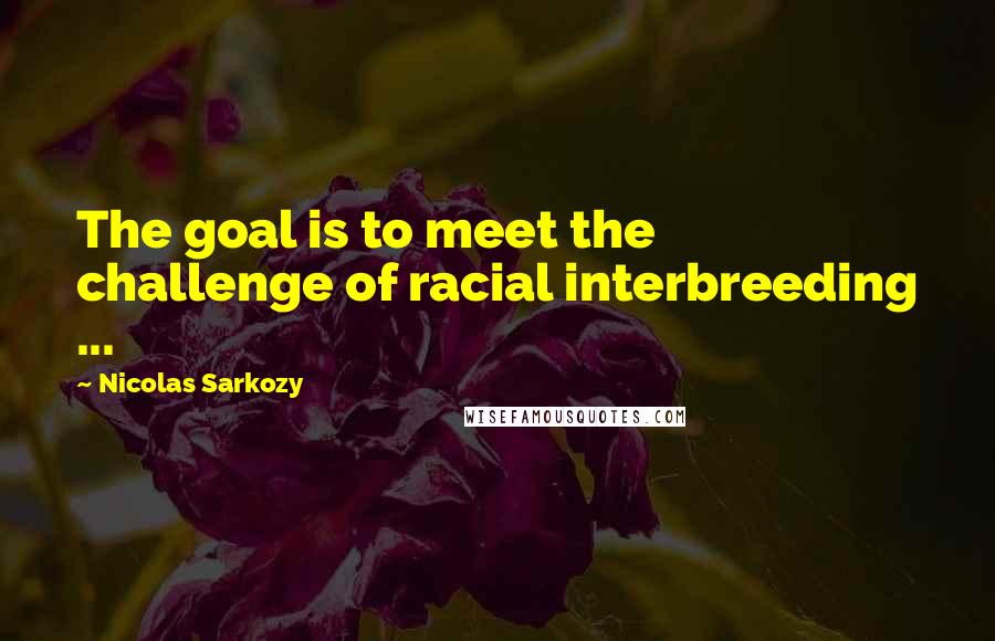 Nicolas Sarkozy Quotes: The goal is to meet the challenge of racial interbreeding ...