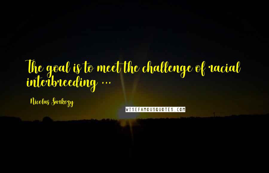 Nicolas Sarkozy Quotes: The goal is to meet the challenge of racial interbreeding ...