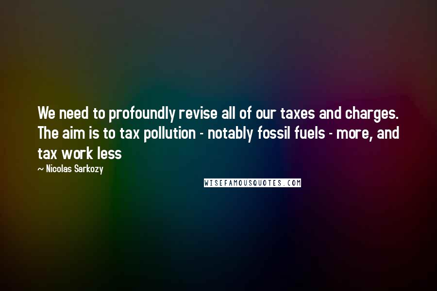 Nicolas Sarkozy Quotes: We need to profoundly revise all of our taxes and charges. The aim is to tax pollution - notably fossil fuels - more, and tax work less