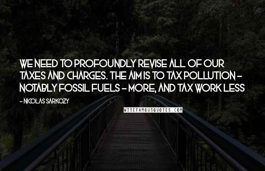 Nicolas Sarkozy Quotes: We need to profoundly revise all of our taxes and charges. The aim is to tax pollution - notably fossil fuels - more, and tax work less