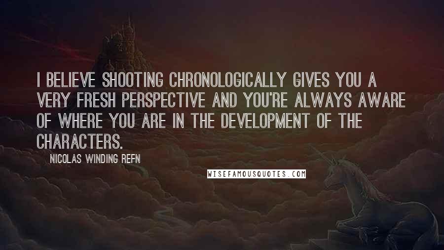 Nicolas Winding Refn Quotes: I believe shooting chronologically gives you a very fresh perspective and you're always aware of where you are in the development of the characters.