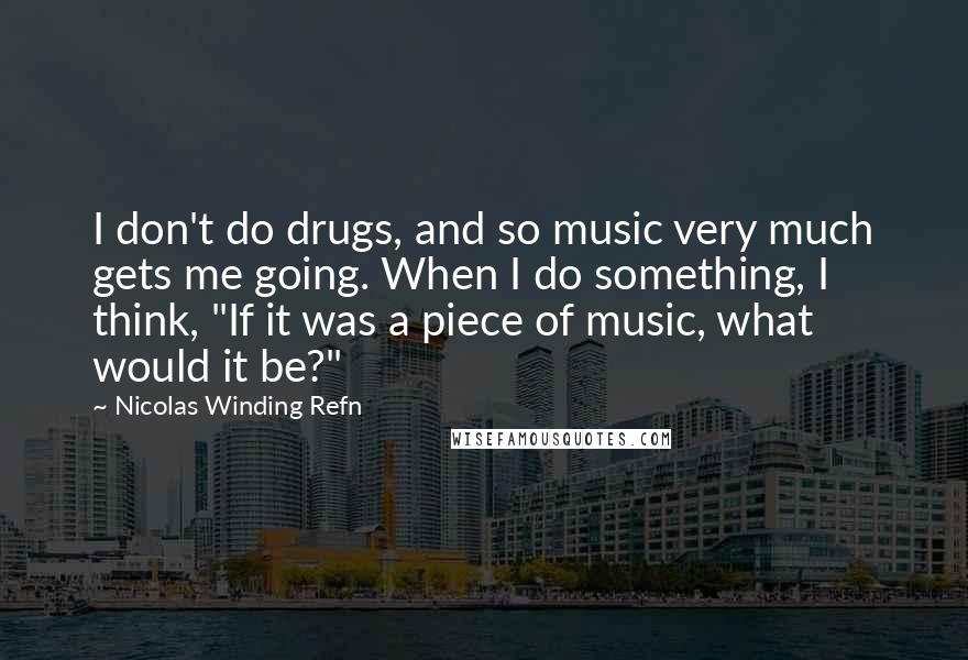 Nicolas Winding Refn Quotes: I don't do drugs, and so music very much gets me going. When I do something, I think, "If it was a piece of music, what would it be?"